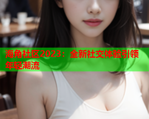 海角社区2023：全新社交体验引领年轻潮流